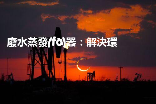 廢水蒸發(fā)器：解決環(huán)境難題的魔法盒？